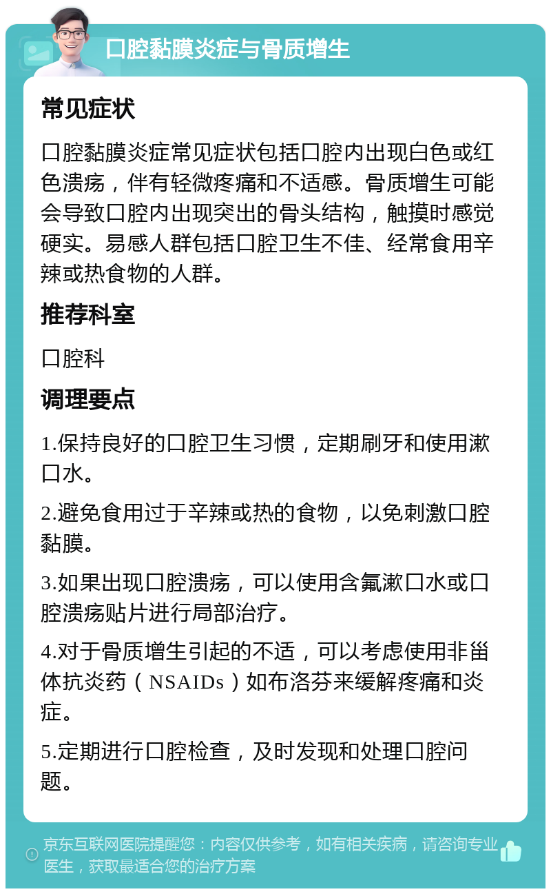 口腔黏膜炎症与骨质增生 常见症状 口腔黏膜炎症常见症状包括口腔内出现白色或红色溃疡，伴有轻微疼痛和不适感。骨质增生可能会导致口腔内出现突出的骨头结构，触摸时感觉硬实。易感人群包括口腔卫生不佳、经常食用辛辣或热食物的人群。 推荐科室 口腔科 调理要点 1.保持良好的口腔卫生习惯，定期刷牙和使用漱口水。 2.避免食用过于辛辣或热的食物，以免刺激口腔黏膜。 3.如果出现口腔溃疡，可以使用含氟漱口水或口腔溃疡贴片进行局部治疗。 4.对于骨质增生引起的不适，可以考虑使用非甾体抗炎药（NSAIDs）如布洛芬来缓解疼痛和炎症。 5.定期进行口腔检查，及时发现和处理口腔问题。