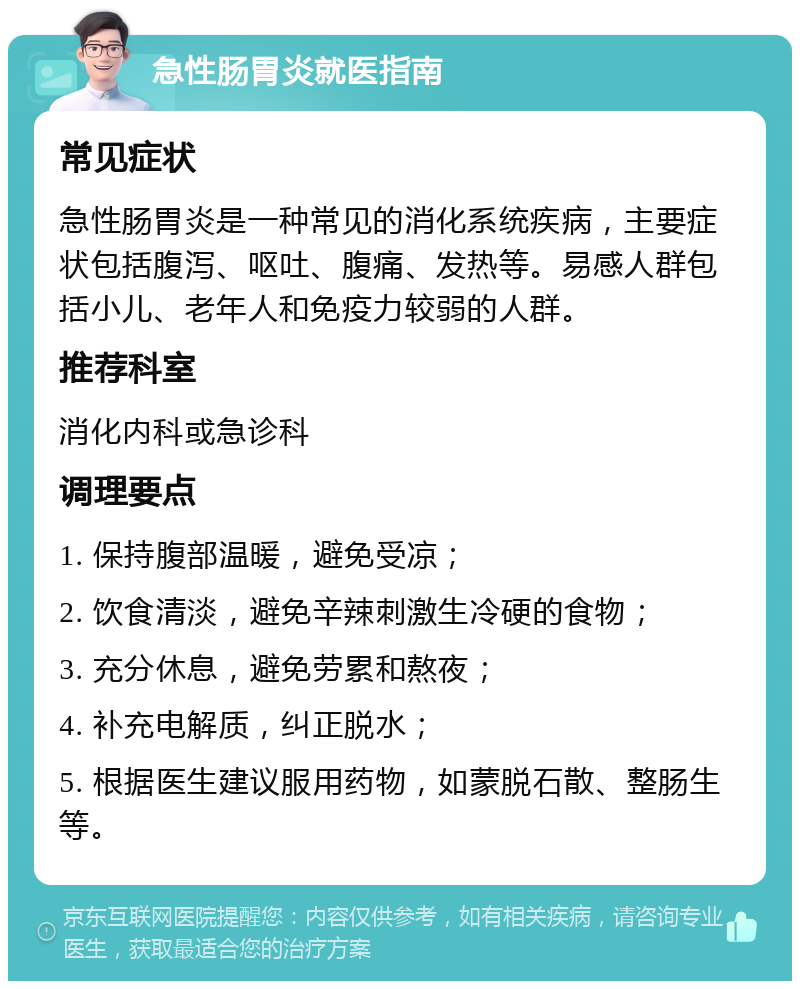 急性肠胃炎就医指南 常见症状 急性肠胃炎是一种常见的消化系统疾病，主要症状包括腹泻、呕吐、腹痛、发热等。易感人群包括小儿、老年人和免疫力较弱的人群。 推荐科室 消化内科或急诊科 调理要点 1. 保持腹部温暖，避免受凉； 2. 饮食清淡，避免辛辣刺激生冷硬的食物； 3. 充分休息，避免劳累和熬夜； 4. 补充电解质，纠正脱水； 5. 根据医生建议服用药物，如蒙脱石散、整肠生等。