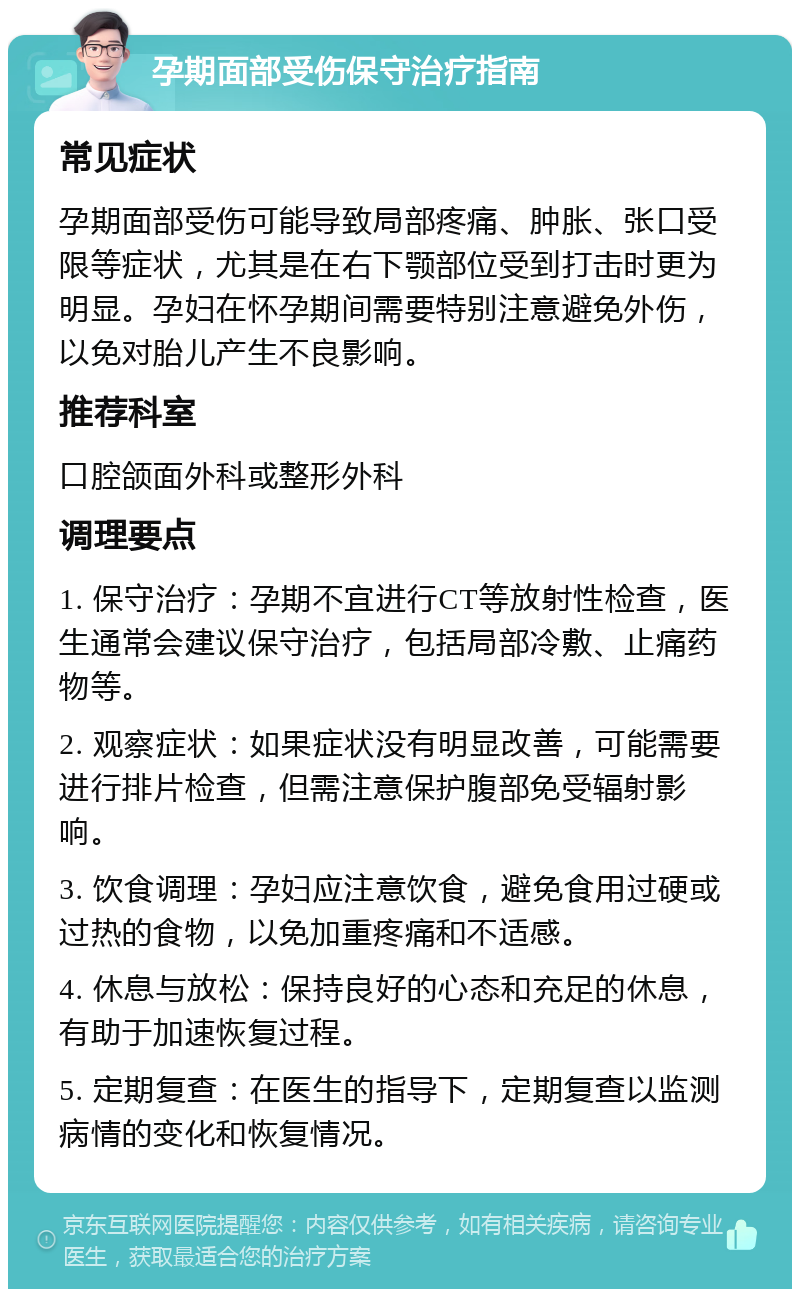 孕期面部受伤保守治疗指南 常见症状 孕期面部受伤可能导致局部疼痛、肿胀、张口受限等症状，尤其是在右下颚部位受到打击时更为明显。孕妇在怀孕期间需要特别注意避免外伤，以免对胎儿产生不良影响。 推荐科室 口腔颌面外科或整形外科 调理要点 1. 保守治疗：孕期不宜进行CT等放射性检查，医生通常会建议保守治疗，包括局部冷敷、止痛药物等。 2. 观察症状：如果症状没有明显改善，可能需要进行排片检查，但需注意保护腹部免受辐射影响。 3. 饮食调理：孕妇应注意饮食，避免食用过硬或过热的食物，以免加重疼痛和不适感。 4. 休息与放松：保持良好的心态和充足的休息，有助于加速恢复过程。 5. 定期复查：在医生的指导下，定期复查以监测病情的变化和恢复情况。