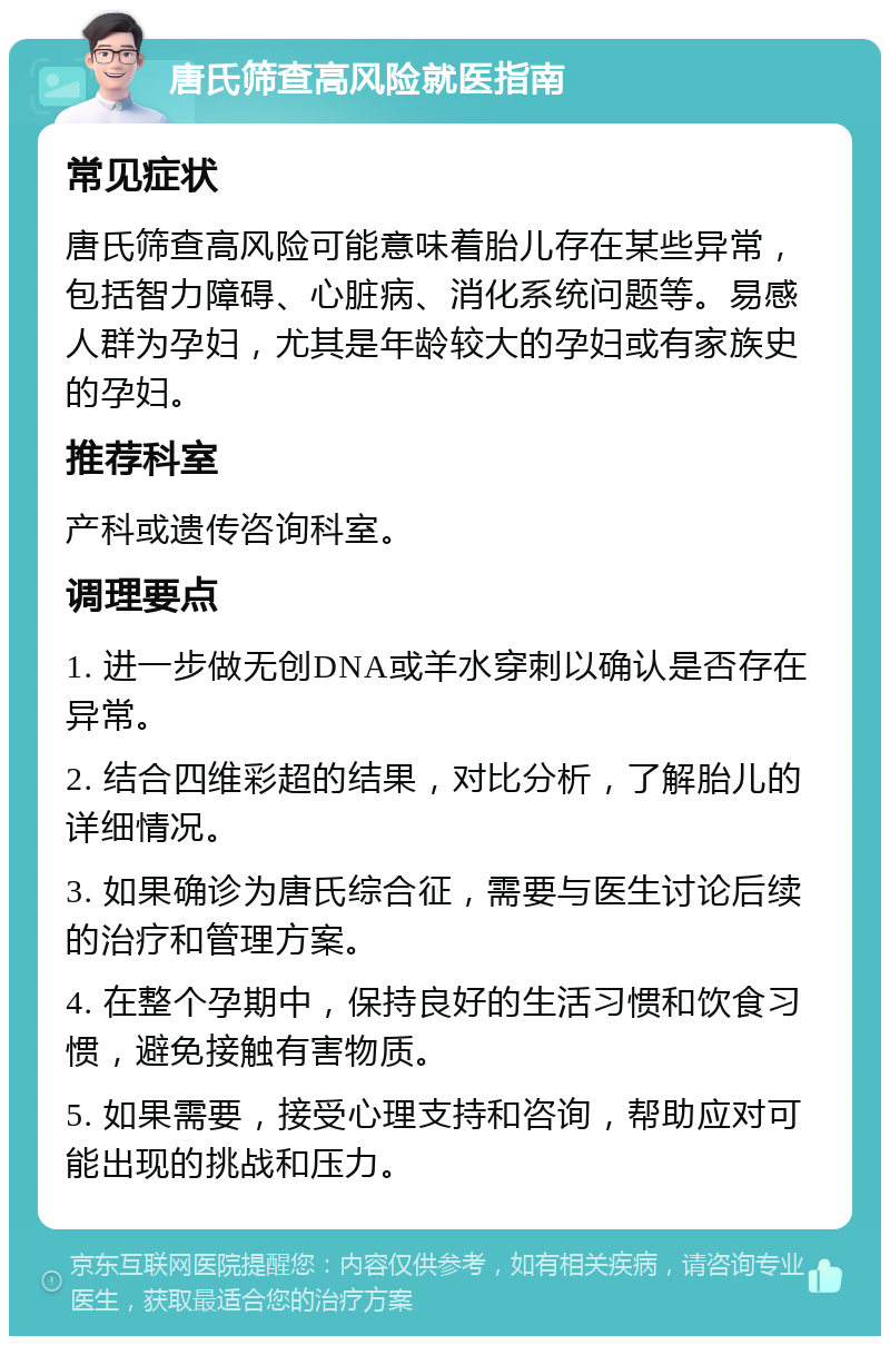 唐氏筛查高风险就医指南 常见症状 唐氏筛查高风险可能意味着胎儿存在某些异常，包括智力障碍、心脏病、消化系统问题等。易感人群为孕妇，尤其是年龄较大的孕妇或有家族史的孕妇。 推荐科室 产科或遗传咨询科室。 调理要点 1. 进一步做无创DNA或羊水穿刺以确认是否存在异常。 2. 结合四维彩超的结果，对比分析，了解胎儿的详细情况。 3. 如果确诊为唐氏综合征，需要与医生讨论后续的治疗和管理方案。 4. 在整个孕期中，保持良好的生活习惯和饮食习惯，避免接触有害物质。 5. 如果需要，接受心理支持和咨询，帮助应对可能出现的挑战和压力。