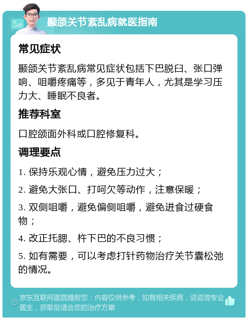 颞颌关节紊乱病就医指南 常见症状 颞颌关节紊乱病常见症状包括下巴脱臼、张口弹响、咀嚼疼痛等，多见于青年人，尤其是学习压力大、睡眠不良者。 推荐科室 口腔颌面外科或口腔修复科。 调理要点 1. 保持乐观心情，避免压力过大； 2. 避免大张口、打呵欠等动作，注意保暖； 3. 双侧咀嚼，避免偏侧咀嚼，避免进食过硬食物； 4. 改正托腮、杵下巴的不良习惯； 5. 如有需要，可以考虑打针药物治疗关节囊松弛的情况。