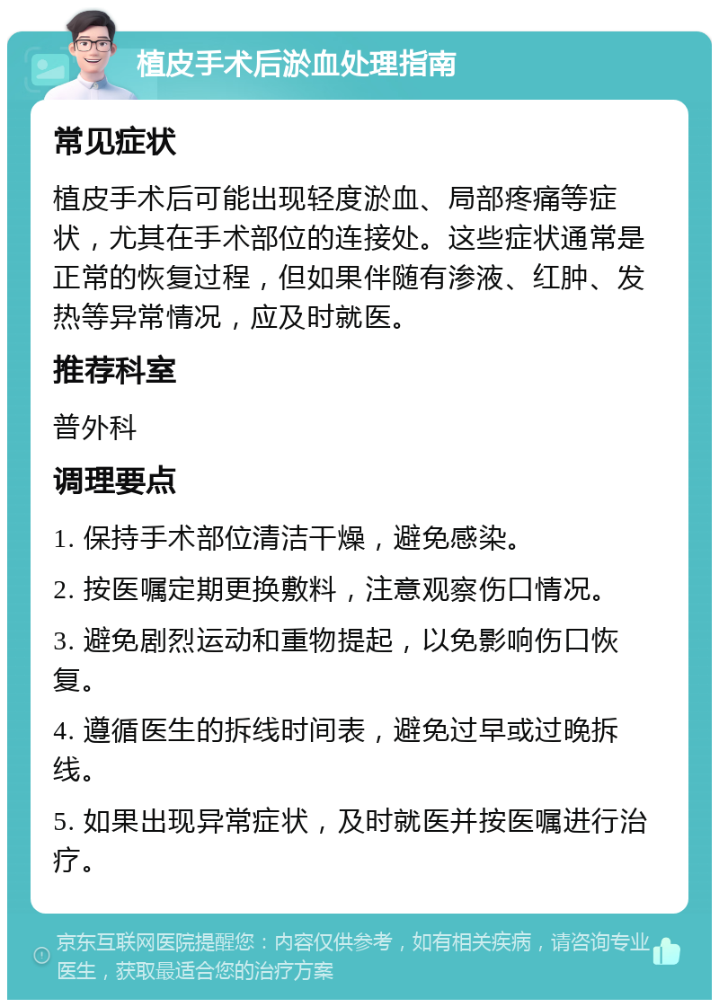 植皮手术后淤血处理指南 常见症状 植皮手术后可能出现轻度淤血、局部疼痛等症状，尤其在手术部位的连接处。这些症状通常是正常的恢复过程，但如果伴随有渗液、红肿、发热等异常情况，应及时就医。 推荐科室 普外科 调理要点 1. 保持手术部位清洁干燥，避免感染。 2. 按医嘱定期更换敷料，注意观察伤口情况。 3. 避免剧烈运动和重物提起，以免影响伤口恢复。 4. 遵循医生的拆线时间表，避免过早或过晚拆线。 5. 如果出现异常症状，及时就医并按医嘱进行治疗。