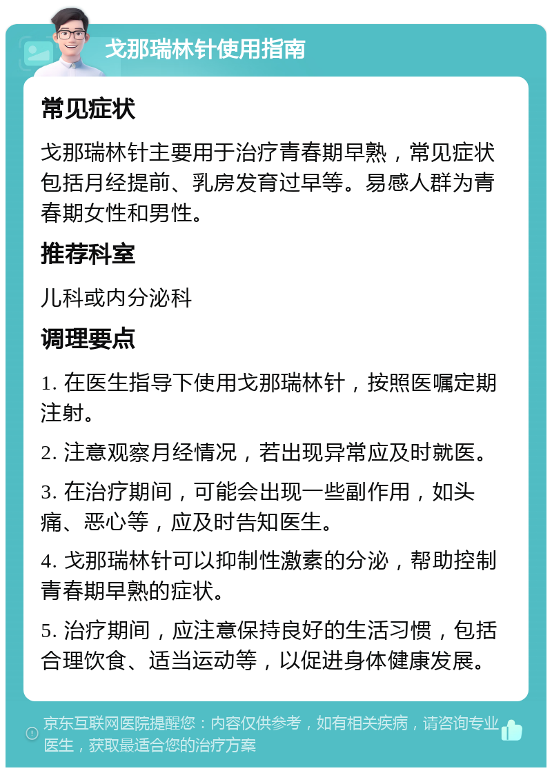 戈那瑞林针使用指南 常见症状 戈那瑞林针主要用于治疗青春期早熟，常见症状包括月经提前、乳房发育过早等。易感人群为青春期女性和男性。 推荐科室 儿科或内分泌科 调理要点 1. 在医生指导下使用戈那瑞林针，按照医嘱定期注射。 2. 注意观察月经情况，若出现异常应及时就医。 3. 在治疗期间，可能会出现一些副作用，如头痛、恶心等，应及时告知医生。 4. 戈那瑞林针可以抑制性激素的分泌，帮助控制青春期早熟的症状。 5. 治疗期间，应注意保持良好的生活习惯，包括合理饮食、适当运动等，以促进身体健康发展。