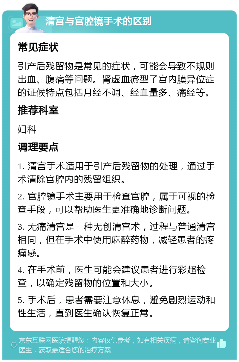 清宫与宫腔镜手术的区别 常见症状 引产后残留物是常见的症状，可能会导致不规则出血、腹痛等问题。肾虚血瘀型子宫内膜异位症的证候特点包括月经不调、经血量多、痛经等。 推荐科室 妇科 调理要点 1. 清宫手术适用于引产后残留物的处理，通过手术清除宫腔内的残留组织。 2. 宫腔镜手术主要用于检查宫腔，属于可视的检查手段，可以帮助医生更准确地诊断问题。 3. 无痛清宫是一种无创清宫术，过程与普通清宫相同，但在手术中使用麻醉药物，减轻患者的疼痛感。 4. 在手术前，医生可能会建议患者进行彩超检查，以确定残留物的位置和大小。 5. 手术后，患者需要注意休息，避免剧烈运动和性生活，直到医生确认恢复正常。