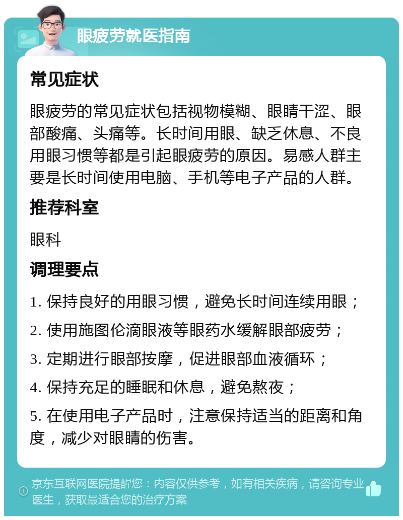 眼疲劳就医指南 常见症状 眼疲劳的常见症状包括视物模糊、眼睛干涩、眼部酸痛、头痛等。长时间用眼、缺乏休息、不良用眼习惯等都是引起眼疲劳的原因。易感人群主要是长时间使用电脑、手机等电子产品的人群。 推荐科室 眼科 调理要点 1. 保持良好的用眼习惯，避免长时间连续用眼； 2. 使用施图伦滴眼液等眼药水缓解眼部疲劳； 3. 定期进行眼部按摩，促进眼部血液循环； 4. 保持充足的睡眠和休息，避免熬夜； 5. 在使用电子产品时，注意保持适当的距离和角度，减少对眼睛的伤害。