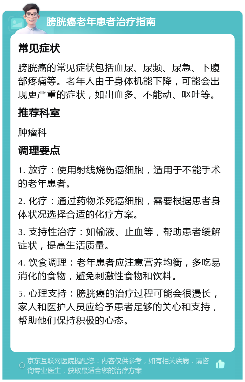 膀胱癌老年患者治疗指南 常见症状 膀胱癌的常见症状包括血尿、尿频、尿急、下腹部疼痛等。老年人由于身体机能下降，可能会出现更严重的症状，如出血多、不能动、呕吐等。 推荐科室 肿瘤科 调理要点 1. 放疗：使用射线烧伤癌细胞，适用于不能手术的老年患者。 2. 化疗：通过药物杀死癌细胞，需要根据患者身体状况选择合适的化疗方案。 3. 支持性治疗：如输液、止血等，帮助患者缓解症状，提高生活质量。 4. 饮食调理：老年患者应注意营养均衡，多吃易消化的食物，避免刺激性食物和饮料。 5. 心理支持：膀胱癌的治疗过程可能会很漫长，家人和医护人员应给予患者足够的关心和支持，帮助他们保持积极的心态。