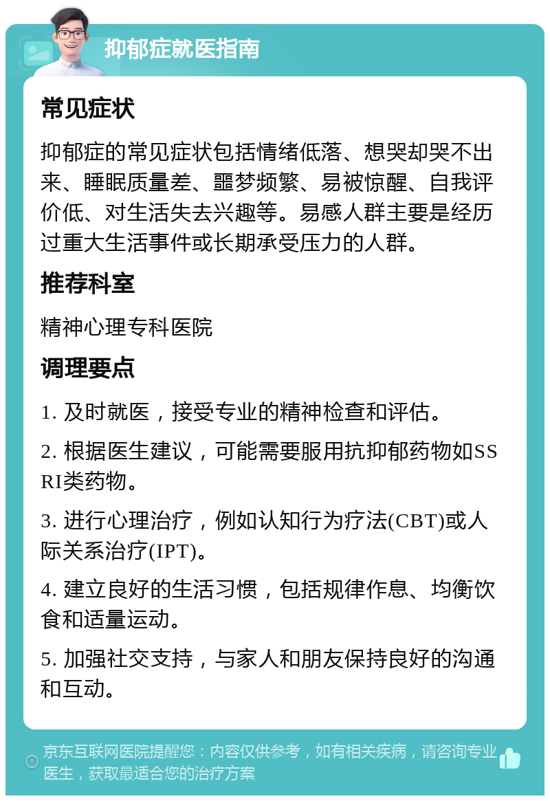 抑郁症就医指南 常见症状 抑郁症的常见症状包括情绪低落、想哭却哭不出来、睡眠质量差、噩梦频繁、易被惊醒、自我评价低、对生活失去兴趣等。易感人群主要是经历过重大生活事件或长期承受压力的人群。 推荐科室 精神心理专科医院 调理要点 1. 及时就医，接受专业的精神检查和评估。 2. 根据医生建议，可能需要服用抗抑郁药物如SSRI类药物。 3. 进行心理治疗，例如认知行为疗法(CBT)或人际关系治疗(IPT)。 4. 建立良好的生活习惯，包括规律作息、均衡饮食和适量运动。 5. 加强社交支持，与家人和朋友保持良好的沟通和互动。