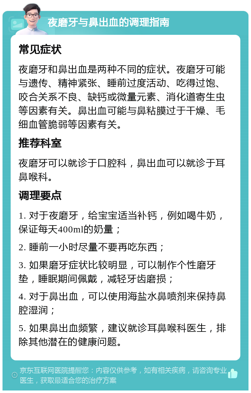 夜磨牙与鼻出血的调理指南 常见症状 夜磨牙和鼻出血是两种不同的症状。夜磨牙可能与遗传、精神紧张、睡前过度活动、吃得过饱、咬合关系不良、缺钙或微量元素、消化道寄生虫等因素有关。鼻出血可能与鼻粘膜过于干燥、毛细血管脆弱等因素有关。 推荐科室 夜磨牙可以就诊于口腔科，鼻出血可以就诊于耳鼻喉科。 调理要点 1. 对于夜磨牙，给宝宝适当补钙，例如喝牛奶，保证每天400ml的奶量； 2. 睡前一小时尽量不要再吃东西； 3. 如果磨牙症状比较明显，可以制作个性磨牙垫，睡眠期间佩戴，减轻牙齿磨损； 4. 对于鼻出血，可以使用海盐水鼻喷剂来保持鼻腔湿润； 5. 如果鼻出血频繁，建议就诊耳鼻喉科医生，排除其他潜在的健康问题。