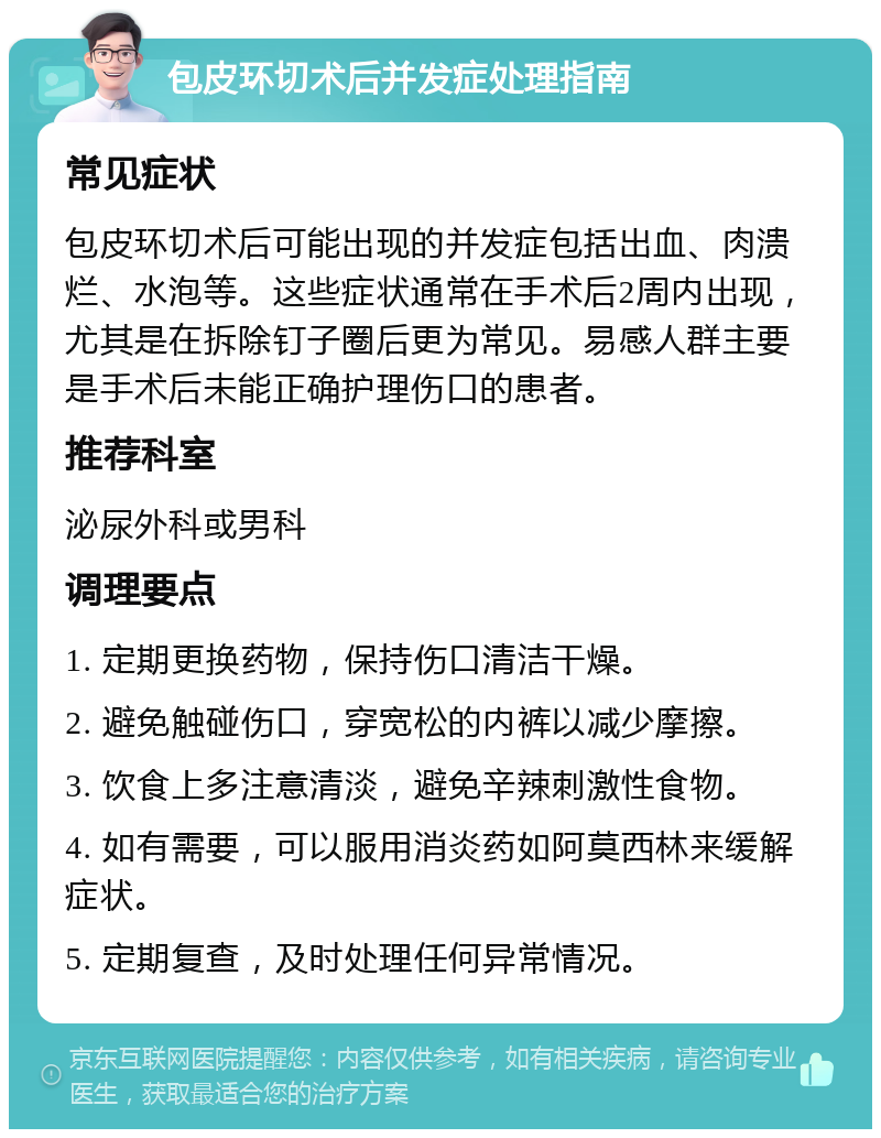 包皮环切术后并发症处理指南 常见症状 包皮环切术后可能出现的并发症包括出血、肉溃烂、水泡等。这些症状通常在手术后2周内出现，尤其是在拆除钉子圈后更为常见。易感人群主要是手术后未能正确护理伤口的患者。 推荐科室 泌尿外科或男科 调理要点 1. 定期更换药物，保持伤口清洁干燥。 2. 避免触碰伤口，穿宽松的内裤以减少摩擦。 3. 饮食上多注意清淡，避免辛辣刺激性食物。 4. 如有需要，可以服用消炎药如阿莫西林来缓解症状。 5. 定期复查，及时处理任何异常情况。