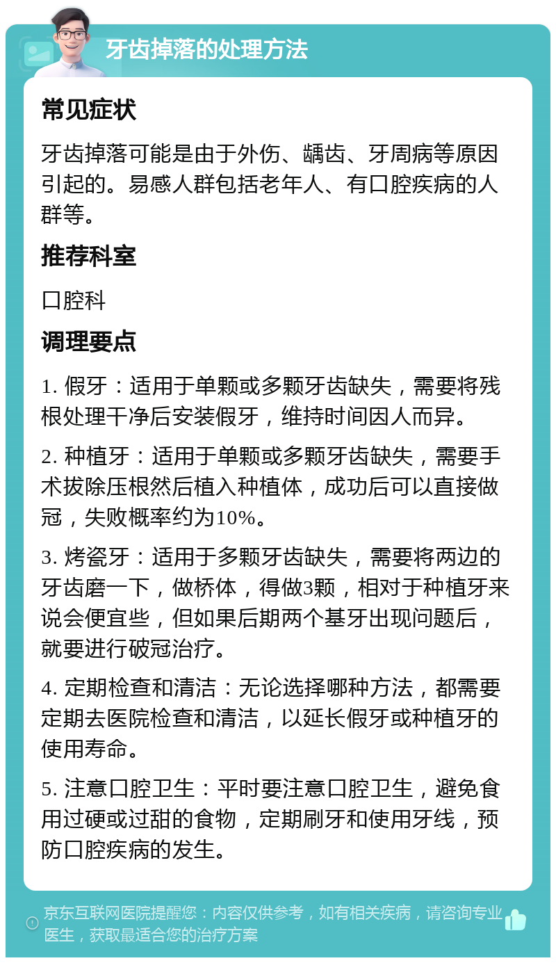 牙齿掉落的处理方法 常见症状 牙齿掉落可能是由于外伤、龋齿、牙周病等原因引起的。易感人群包括老年人、有口腔疾病的人群等。 推荐科室 口腔科 调理要点 1. 假牙：适用于单颗或多颗牙齿缺失，需要将残根处理干净后安装假牙，维持时间因人而异。 2. 种植牙：适用于单颗或多颗牙齿缺失，需要手术拔除压根然后植入种植体，成功后可以直接做冠，失败概率约为10%。 3. 烤瓷牙：适用于多颗牙齿缺失，需要将两边的牙齿磨一下，做桥体，得做3颗，相对于种植牙来说会便宜些，但如果后期两个基牙出现问题后，就要进行破冠治疗。 4. 定期检查和清洁：无论选择哪种方法，都需要定期去医院检查和清洁，以延长假牙或种植牙的使用寿命。 5. 注意口腔卫生：平时要注意口腔卫生，避免食用过硬或过甜的食物，定期刷牙和使用牙线，预防口腔疾病的发生。