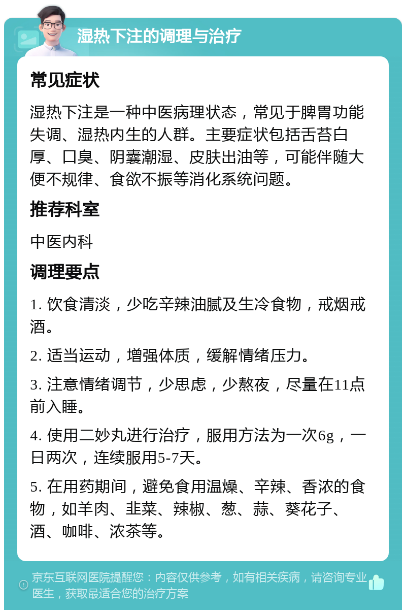 湿热下注的调理与治疗 常见症状 湿热下注是一种中医病理状态，常见于脾胃功能失调、湿热内生的人群。主要症状包括舌苔白厚、口臭、阴囊潮湿、皮肤出油等，可能伴随大便不规律、食欲不振等消化系统问题。 推荐科室 中医内科 调理要点 1. 饮食清淡，少吃辛辣油腻及生冷食物，戒烟戒酒。 2. 适当运动，增强体质，缓解情绪压力。 3. 注意情绪调节，少思虑，少熬夜，尽量在11点前入睡。 4. 使用二妙丸进行治疗，服用方法为一次6g，一日两次，连续服用5-7天。 5. 在用药期间，避免食用温燥、辛辣、香浓的食物，如羊肉、韭菜、辣椒、葱、蒜、葵花子、酒、咖啡、浓茶等。