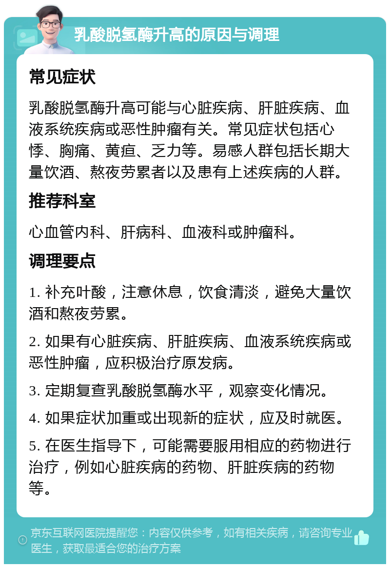 乳酸脱氢酶升高的原因与调理 常见症状 乳酸脱氢酶升高可能与心脏疾病、肝脏疾病、血液系统疾病或恶性肿瘤有关。常见症状包括心悸、胸痛、黄疸、乏力等。易感人群包括长期大量饮酒、熬夜劳累者以及患有上述疾病的人群。 推荐科室 心血管内科、肝病科、血液科或肿瘤科。 调理要点 1. 补充叶酸，注意休息，饮食清淡，避免大量饮酒和熬夜劳累。 2. 如果有心脏疾病、肝脏疾病、血液系统疾病或恶性肿瘤，应积极治疗原发病。 3. 定期复查乳酸脱氢酶水平，观察变化情况。 4. 如果症状加重或出现新的症状，应及时就医。 5. 在医生指导下，可能需要服用相应的药物进行治疗，例如心脏疾病的药物、肝脏疾病的药物等。