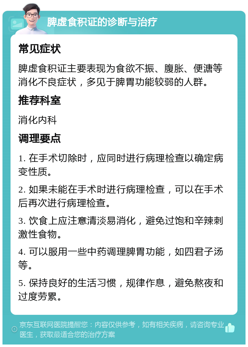 脾虚食积证的诊断与治疗 常见症状 脾虚食积证主要表现为食欲不振、腹胀、便溏等消化不良症状，多见于脾胃功能较弱的人群。 推荐科室 消化内科 调理要点 1. 在手术切除时，应同时进行病理检查以确定病变性质。 2. 如果未能在手术时进行病理检查，可以在手术后再次进行病理检查。 3. 饮食上应注意清淡易消化，避免过饱和辛辣刺激性食物。 4. 可以服用一些中药调理脾胃功能，如四君子汤等。 5. 保持良好的生活习惯，规律作息，避免熬夜和过度劳累。