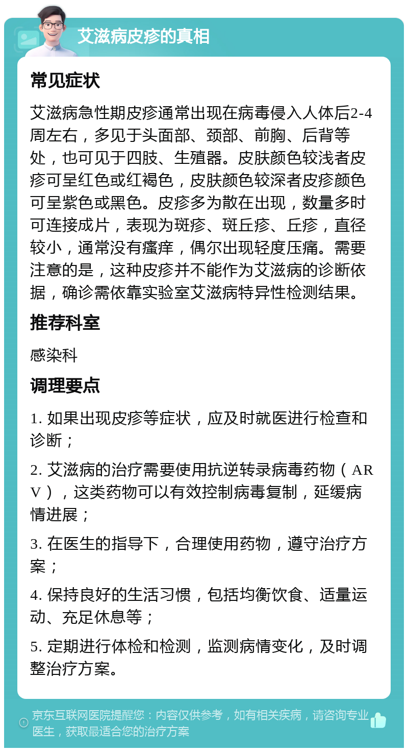 艾滋病皮疹的真相 常见症状 艾滋病急性期皮疹通常出现在病毒侵入人体后2-4周左右，多见于头面部、颈部、前胸、后背等处，也可见于四肢、生殖器。皮肤颜色较浅者皮疹可呈红色或红褐色，皮肤颜色较深者皮疹颜色可呈紫色或黑色。皮疹多为散在出现，数量多时可连接成片，表现为斑疹、斑丘疹、丘疹，直径较小，通常没有瘙痒，偶尔出现轻度压痛。需要注意的是，这种皮疹并不能作为艾滋病的诊断依据，确诊需依靠实验室艾滋病特异性检测结果。 推荐科室 感染科 调理要点 1. 如果出现皮疹等症状，应及时就医进行检查和诊断； 2. 艾滋病的治疗需要使用抗逆转录病毒药物（ARV），这类药物可以有效控制病毒复制，延缓病情进展； 3. 在医生的指导下，合理使用药物，遵守治疗方案； 4. 保持良好的生活习惯，包括均衡饮食、适量运动、充足休息等； 5. 定期进行体检和检测，监测病情变化，及时调整治疗方案。