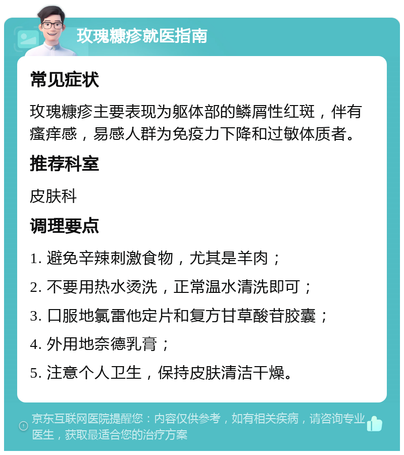 玫瑰糠疹就医指南 常见症状 玫瑰糠疹主要表现为躯体部的鳞屑性红斑，伴有瘙痒感，易感人群为免疫力下降和过敏体质者。 推荐科室 皮肤科 调理要点 1. 避免辛辣刺激食物，尤其是羊肉； 2. 不要用热水烫洗，正常温水清洗即可； 3. 口服地氯雷他定片和复方甘草酸苷胶囊； 4. 外用地奈德乳膏； 5. 注意个人卫生，保持皮肤清洁干燥。