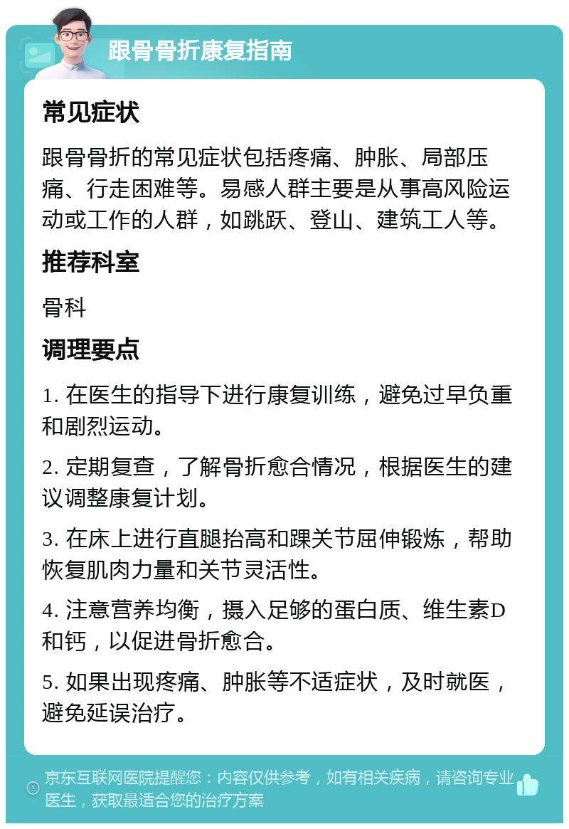 跟骨骨折康复指南 常见症状 跟骨骨折的常见症状包括疼痛、肿胀、局部压痛、行走困难等。易感人群主要是从事高风险运动或工作的人群，如跳跃、登山、建筑工人等。 推荐科室 骨科 调理要点 1. 在医生的指导下进行康复训练，避免过早负重和剧烈运动。 2. 定期复查，了解骨折愈合情况，根据医生的建议调整康复计划。 3. 在床上进行直腿抬高和踝关节屈伸锻炼，帮助恢复肌肉力量和关节灵活性。 4. 注意营养均衡，摄入足够的蛋白质、维生素D和钙，以促进骨折愈合。 5. 如果出现疼痛、肿胀等不适症状，及时就医，避免延误治疗。