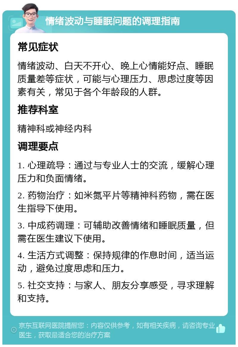 情绪波动与睡眠问题的调理指南 常见症状 情绪波动、白天不开心、晚上心情能好点、睡眠质量差等症状，可能与心理压力、思虑过度等因素有关，常见于各个年龄段的人群。 推荐科室 精神科或神经内科 调理要点 1. 心理疏导：通过与专业人士的交流，缓解心理压力和负面情绪。 2. 药物治疗：如米氮平片等精神科药物，需在医生指导下使用。 3. 中成药调理：可辅助改善情绪和睡眠质量，但需在医生建议下使用。 4. 生活方式调整：保持规律的作息时间，适当运动，避免过度思虑和压力。 5. 社交支持：与家人、朋友分享感受，寻求理解和支持。