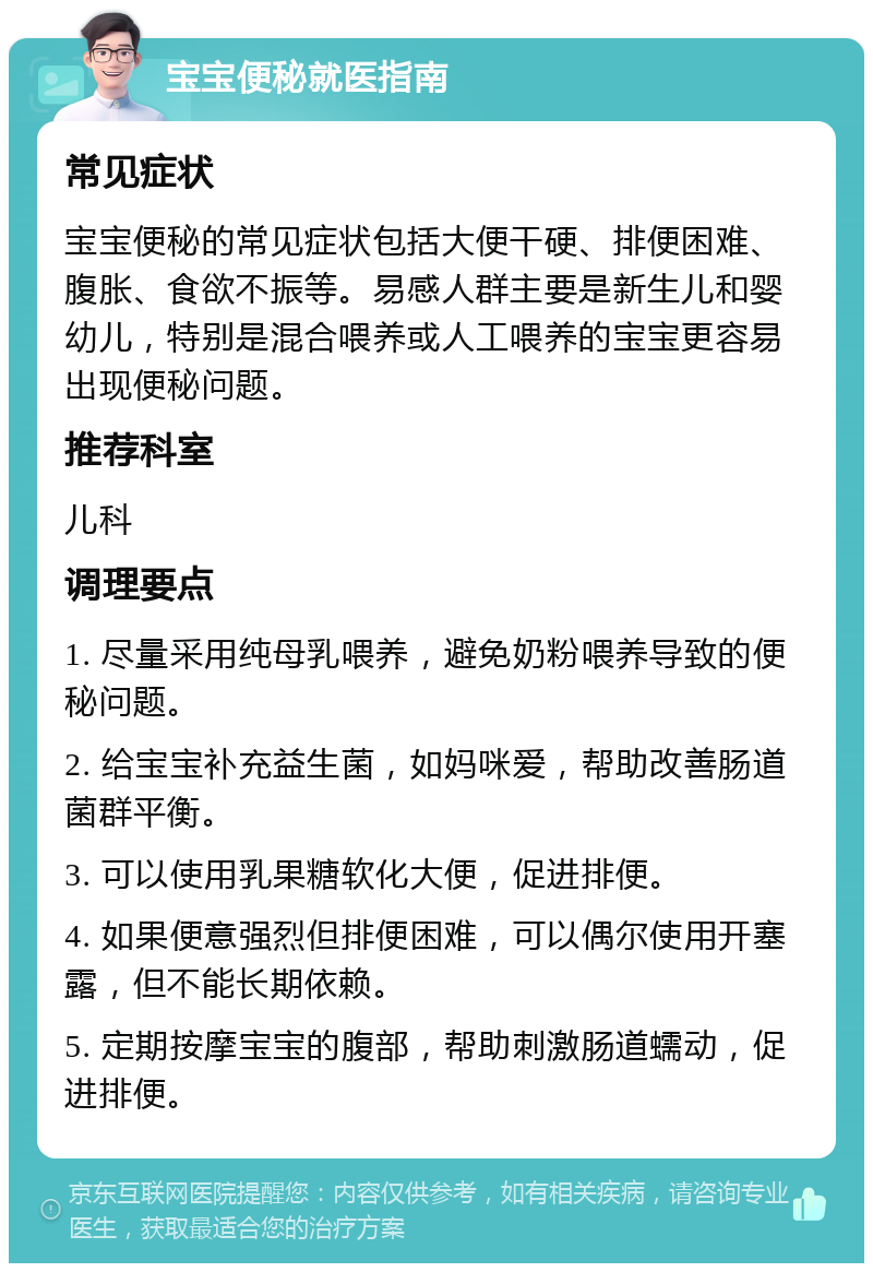 宝宝便秘就医指南 常见症状 宝宝便秘的常见症状包括大便干硬、排便困难、腹胀、食欲不振等。易感人群主要是新生儿和婴幼儿，特别是混合喂养或人工喂养的宝宝更容易出现便秘问题。 推荐科室 儿科 调理要点 1. 尽量采用纯母乳喂养，避免奶粉喂养导致的便秘问题。 2. 给宝宝补充益生菌，如妈咪爱，帮助改善肠道菌群平衡。 3. 可以使用乳果糖软化大便，促进排便。 4. 如果便意强烈但排便困难，可以偶尔使用开塞露，但不能长期依赖。 5. 定期按摩宝宝的腹部，帮助刺激肠道蠕动，促进排便。