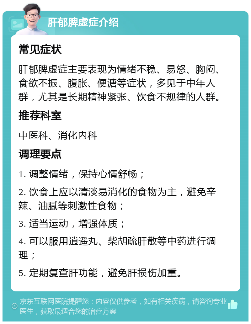 肝郁脾虚症介绍 常见症状 肝郁脾虚症主要表现为情绪不稳、易怒、胸闷、食欲不振、腹胀、便溏等症状，多见于中年人群，尤其是长期精神紧张、饮食不规律的人群。 推荐科室 中医科、消化内科 调理要点 1. 调整情绪，保持心情舒畅； 2. 饮食上应以清淡易消化的食物为主，避免辛辣、油腻等刺激性食物； 3. 适当运动，增强体质； 4. 可以服用逍遥丸、柴胡疏肝散等中药进行调理； 5. 定期复查肝功能，避免肝损伤加重。