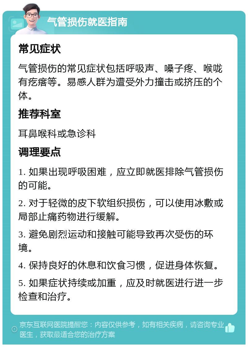 气管损伤就医指南 常见症状 气管损伤的常见症状包括呼吸声、嗓子疼、喉咙有疙瘩等。易感人群为遭受外力撞击或挤压的个体。 推荐科室 耳鼻喉科或急诊科 调理要点 1. 如果出现呼吸困难，应立即就医排除气管损伤的可能。 2. 对于轻微的皮下软组织损伤，可以使用冰敷或局部止痛药物进行缓解。 3. 避免剧烈运动和接触可能导致再次受伤的环境。 4. 保持良好的休息和饮食习惯，促进身体恢复。 5. 如果症状持续或加重，应及时就医进行进一步检查和治疗。