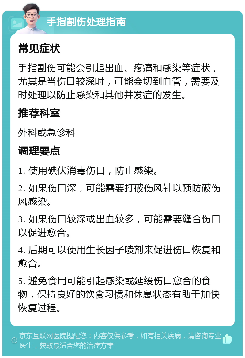 手指割伤处理指南 常见症状 手指割伤可能会引起出血、疼痛和感染等症状，尤其是当伤口较深时，可能会切到血管，需要及时处理以防止感染和其他并发症的发生。 推荐科室 外科或急诊科 调理要点 1. 使用碘伏消毒伤口，防止感染。 2. 如果伤口深，可能需要打破伤风针以预防破伤风感染。 3. 如果伤口较深或出血较多，可能需要缝合伤口以促进愈合。 4. 后期可以使用生长因子喷剂来促进伤口恢复和愈合。 5. 避免食用可能引起感染或延缓伤口愈合的食物，保持良好的饮食习惯和休息状态有助于加快恢复过程。