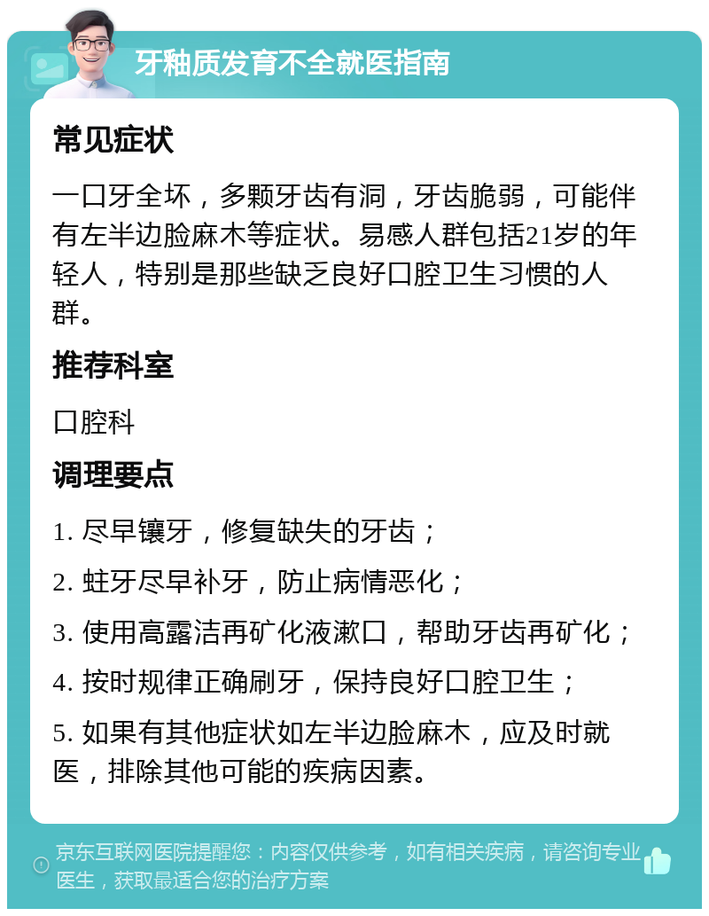 牙釉质发育不全就医指南 常见症状 一口牙全坏，多颗牙齿有洞，牙齿脆弱，可能伴有左半边脸麻木等症状。易感人群包括21岁的年轻人，特别是那些缺乏良好口腔卫生习惯的人群。 推荐科室 口腔科 调理要点 1. 尽早镶牙，修复缺失的牙齿； 2. 蛀牙尽早补牙，防止病情恶化； 3. 使用高露洁再矿化液漱口，帮助牙齿再矿化； 4. 按时规律正确刷牙，保持良好口腔卫生； 5. 如果有其他症状如左半边脸麻木，应及时就医，排除其他可能的疾病因素。