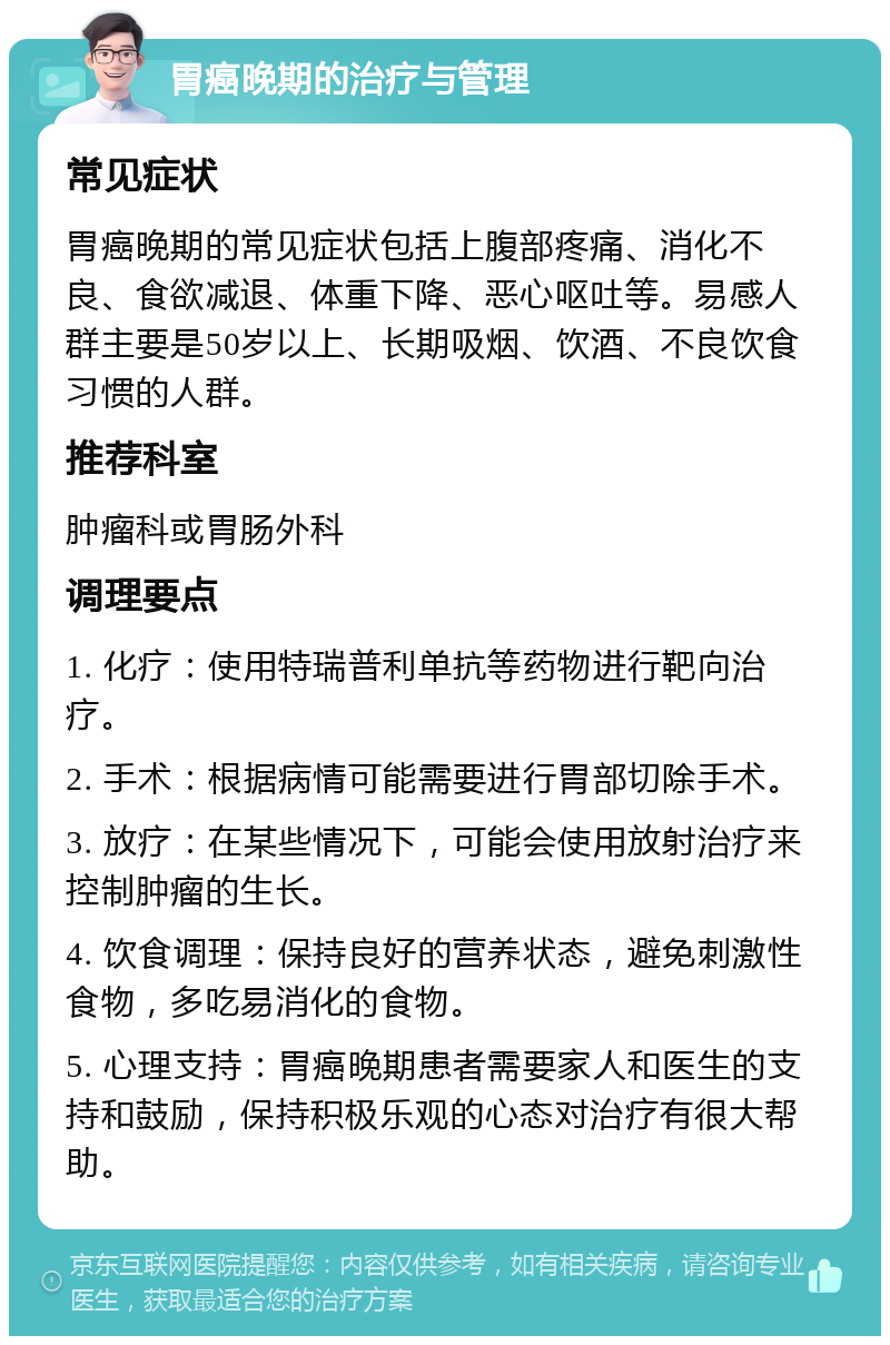 胃癌晚期的治疗与管理 常见症状 胃癌晚期的常见症状包括上腹部疼痛、消化不良、食欲减退、体重下降、恶心呕吐等。易感人群主要是50岁以上、长期吸烟、饮酒、不良饮食习惯的人群。 推荐科室 肿瘤科或胃肠外科 调理要点 1. 化疗：使用特瑞普利单抗等药物进行靶向治疗。 2. 手术：根据病情可能需要进行胃部切除手术。 3. 放疗：在某些情况下，可能会使用放射治疗来控制肿瘤的生长。 4. 饮食调理：保持良好的营养状态，避免刺激性食物，多吃易消化的食物。 5. 心理支持：胃癌晚期患者需要家人和医生的支持和鼓励，保持积极乐观的心态对治疗有很大帮助。