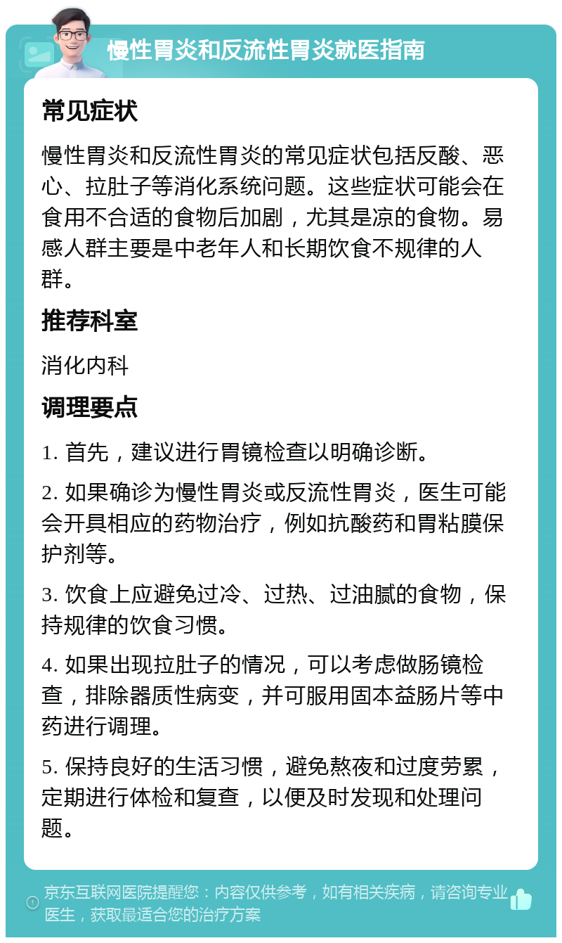 慢性胃炎和反流性胃炎就医指南 常见症状 慢性胃炎和反流性胃炎的常见症状包括反酸、恶心、拉肚子等消化系统问题。这些症状可能会在食用不合适的食物后加剧，尤其是凉的食物。易感人群主要是中老年人和长期饮食不规律的人群。 推荐科室 消化内科 调理要点 1. 首先，建议进行胃镜检查以明确诊断。 2. 如果确诊为慢性胃炎或反流性胃炎，医生可能会开具相应的药物治疗，例如抗酸药和胃粘膜保护剂等。 3. 饮食上应避免过冷、过热、过油腻的食物，保持规律的饮食习惯。 4. 如果出现拉肚子的情况，可以考虑做肠镜检查，排除器质性病变，并可服用固本益肠片等中药进行调理。 5. 保持良好的生活习惯，避免熬夜和过度劳累，定期进行体检和复查，以便及时发现和处理问题。