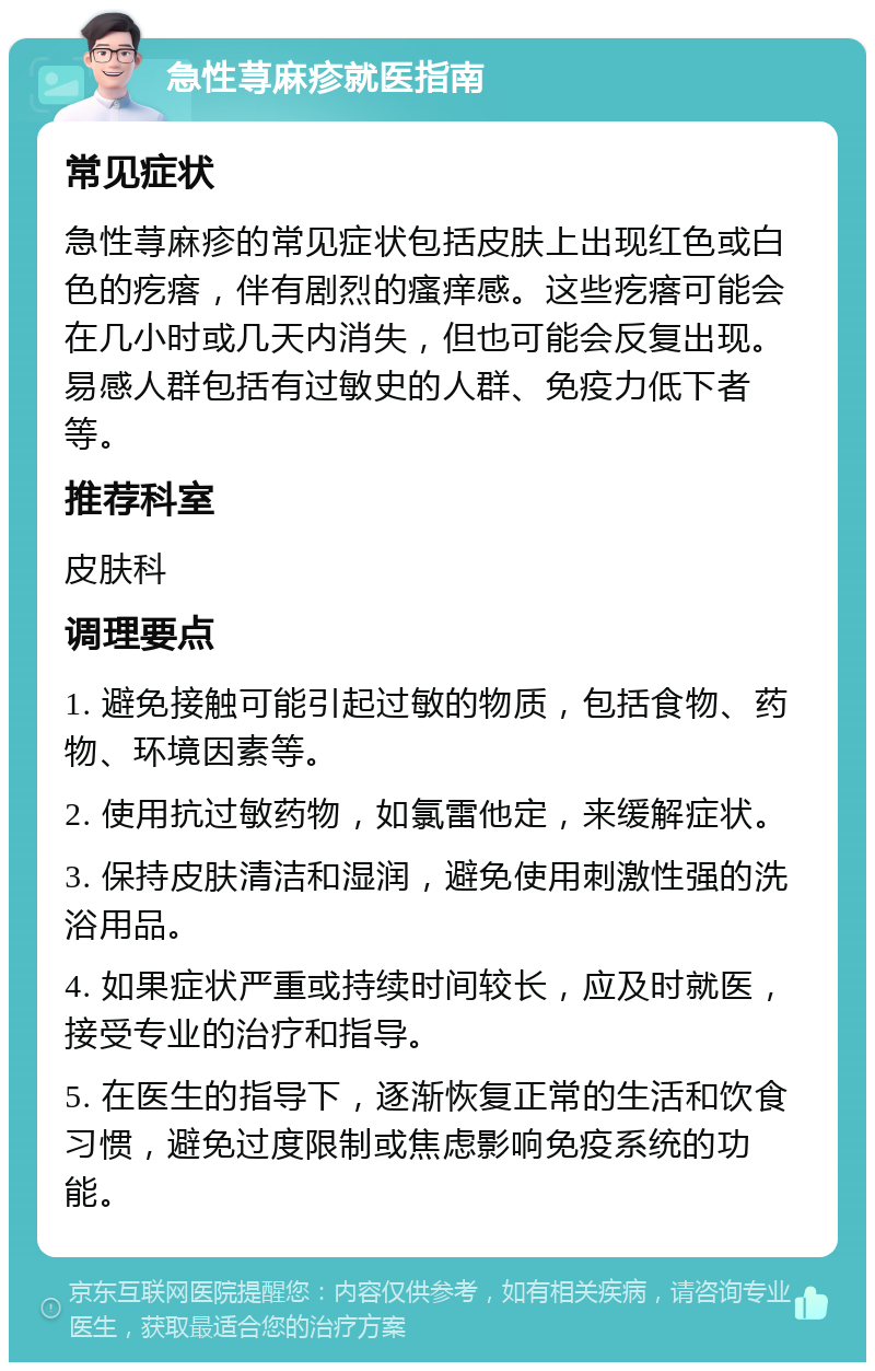 急性荨麻疹就医指南 常见症状 急性荨麻疹的常见症状包括皮肤上出现红色或白色的疙瘩，伴有剧烈的瘙痒感。这些疙瘩可能会在几小时或几天内消失，但也可能会反复出现。易感人群包括有过敏史的人群、免疫力低下者等。 推荐科室 皮肤科 调理要点 1. 避免接触可能引起过敏的物质，包括食物、药物、环境因素等。 2. 使用抗过敏药物，如氯雷他定，来缓解症状。 3. 保持皮肤清洁和湿润，避免使用刺激性强的洗浴用品。 4. 如果症状严重或持续时间较长，应及时就医，接受专业的治疗和指导。 5. 在医生的指导下，逐渐恢复正常的生活和饮食习惯，避免过度限制或焦虑影响免疫系统的功能。