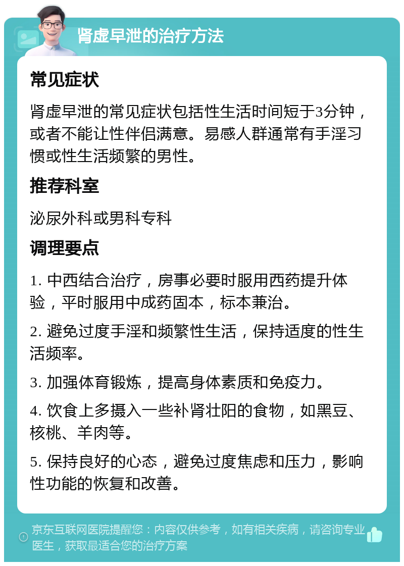 肾虚早泄的治疗方法 常见症状 肾虚早泄的常见症状包括性生活时间短于3分钟，或者不能让性伴侣满意。易感人群通常有手淫习惯或性生活频繁的男性。 推荐科室 泌尿外科或男科专科 调理要点 1. 中西结合治疗，房事必要时服用西药提升体验，平时服用中成药固本，标本兼治。 2. 避免过度手淫和频繁性生活，保持适度的性生活频率。 3. 加强体育锻炼，提高身体素质和免疫力。 4. 饮食上多摄入一些补肾壮阳的食物，如黑豆、核桃、羊肉等。 5. 保持良好的心态，避免过度焦虑和压力，影响性功能的恢复和改善。