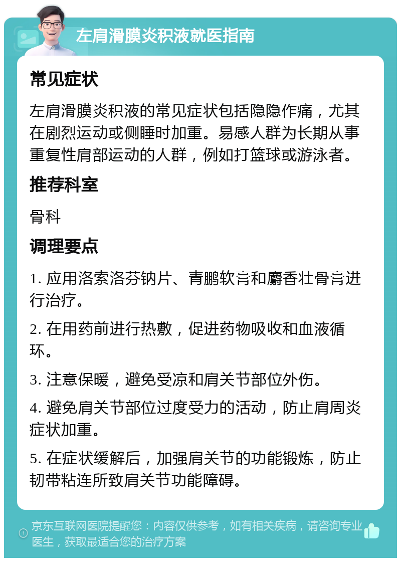 左肩滑膜炎积液就医指南 常见症状 左肩滑膜炎积液的常见症状包括隐隐作痛，尤其在剧烈运动或侧睡时加重。易感人群为长期从事重复性肩部运动的人群，例如打篮球或游泳者。 推荐科室 骨科 调理要点 1. 应用洛索洛芬钠片、青鹏软膏和麝香壮骨膏进行治疗。 2. 在用药前进行热敷，促进药物吸收和血液循环。 3. 注意保暖，避免受凉和肩关节部位外伤。 4. 避免肩关节部位过度受力的活动，防止肩周炎症状加重。 5. 在症状缓解后，加强肩关节的功能锻炼，防止韧带粘连所致肩关节功能障碍。