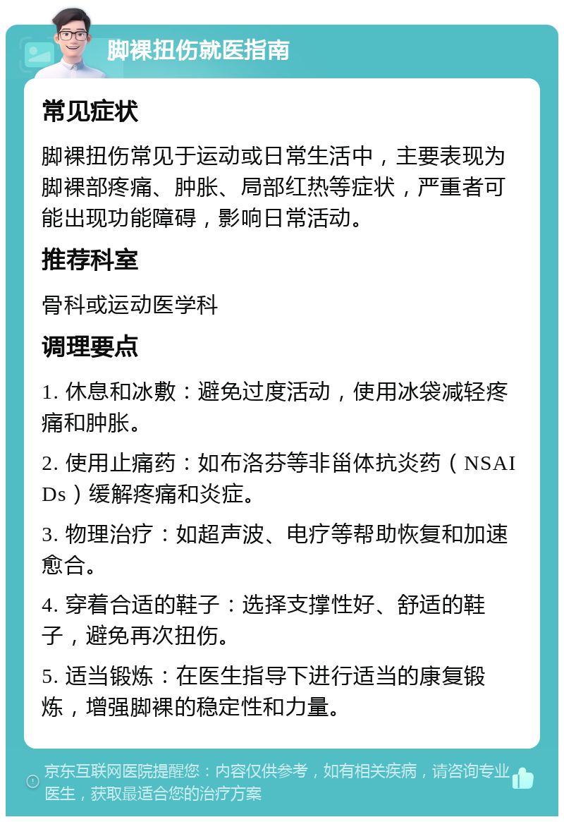 脚裸扭伤就医指南 常见症状 脚裸扭伤常见于运动或日常生活中，主要表现为脚裸部疼痛、肿胀、局部红热等症状，严重者可能出现功能障碍，影响日常活动。 推荐科室 骨科或运动医学科 调理要点 1. 休息和冰敷：避免过度活动，使用冰袋减轻疼痛和肿胀。 2. 使用止痛药：如布洛芬等非甾体抗炎药（NSAIDs）缓解疼痛和炎症。 3. 物理治疗：如超声波、电疗等帮助恢复和加速愈合。 4. 穿着合适的鞋子：选择支撑性好、舒适的鞋子，避免再次扭伤。 5. 适当锻炼：在医生指导下进行适当的康复锻炼，增强脚裸的稳定性和力量。