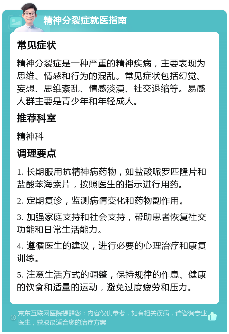 精神分裂症就医指南 常见症状 精神分裂症是一种严重的精神疾病，主要表现为思维、情感和行为的混乱。常见症状包括幻觉、妄想、思维紊乱、情感淡漠、社交退缩等。易感人群主要是青少年和年轻成人。 推荐科室 精神科 调理要点 1. 长期服用抗精神病药物，如盐酸哌罗匹隆片和盐酸苯海索片，按照医生的指示进行用药。 2. 定期复诊，监测病情变化和药物副作用。 3. 加强家庭支持和社会支持，帮助患者恢复社交功能和日常生活能力。 4. 遵循医生的建议，进行必要的心理治疗和康复训练。 5. 注意生活方式的调整，保持规律的作息、健康的饮食和适量的运动，避免过度疲劳和压力。