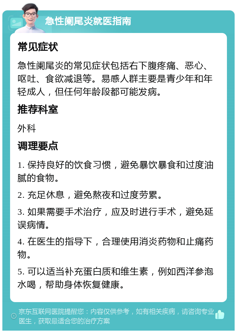 急性阑尾炎就医指南 常见症状 急性阑尾炎的常见症状包括右下腹疼痛、恶心、呕吐、食欲减退等。易感人群主要是青少年和年轻成人，但任何年龄段都可能发病。 推荐科室 外科 调理要点 1. 保持良好的饮食习惯，避免暴饮暴食和过度油腻的食物。 2. 充足休息，避免熬夜和过度劳累。 3. 如果需要手术治疗，应及时进行手术，避免延误病情。 4. 在医生的指导下，合理使用消炎药物和止痛药物。 5. 可以适当补充蛋白质和维生素，例如西洋参泡水喝，帮助身体恢复健康。