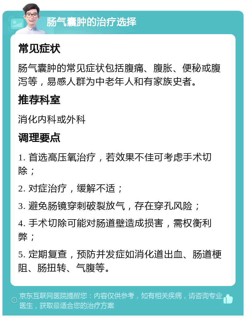 肠气囊肿的治疗选择 常见症状 肠气囊肿的常见症状包括腹痛、腹胀、便秘或腹泻等，易感人群为中老年人和有家族史者。 推荐科室 消化内科或外科 调理要点 1. 首选高压氧治疗，若效果不佳可考虑手术切除； 2. 对症治疗，缓解不适； 3. 避免肠镜穿刺破裂放气，存在穿孔风险； 4. 手术切除可能对肠道壁造成损害，需权衡利弊； 5. 定期复查，预防并发症如消化道出血、肠道梗阻、肠扭转、气腹等。