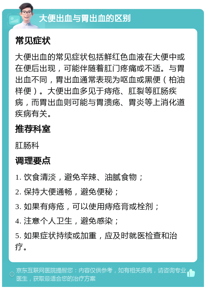 大便出血与胃出血的区别 常见症状 大便出血的常见症状包括鲜红色血液在大便中或在便后出现，可能伴随着肛门疼痛或不适。与胃出血不同，胃出血通常表现为呕血或黑便（柏油样便）。大便出血多见于痔疮、肛裂等肛肠疾病，而胃出血则可能与胃溃疡、胃炎等上消化道疾病有关。 推荐科室 肛肠科 调理要点 1. 饮食清淡，避免辛辣、油腻食物； 2. 保持大便通畅，避免便秘； 3. 如果有痔疮，可以使用痔疮膏或栓剂； 4. 注意个人卫生，避免感染； 5. 如果症状持续或加重，应及时就医检查和治疗。