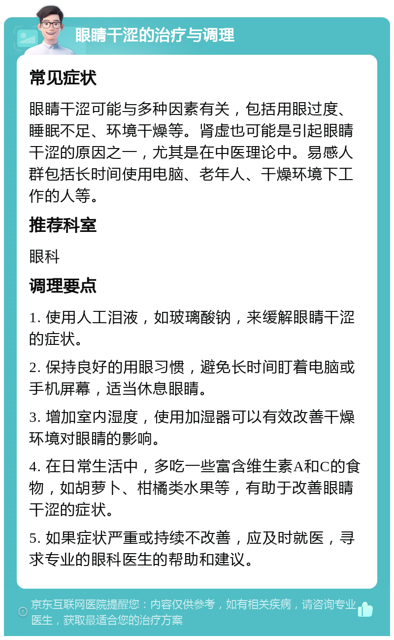 眼睛干涩的治疗与调理 常见症状 眼睛干涩可能与多种因素有关，包括用眼过度、睡眠不足、环境干燥等。肾虚也可能是引起眼睛干涩的原因之一，尤其是在中医理论中。易感人群包括长时间使用电脑、老年人、干燥环境下工作的人等。 推荐科室 眼科 调理要点 1. 使用人工泪液，如玻璃酸钠，来缓解眼睛干涩的症状。 2. 保持良好的用眼习惯，避免长时间盯着电脑或手机屏幕，适当休息眼睛。 3. 增加室内湿度，使用加湿器可以有效改善干燥环境对眼睛的影响。 4. 在日常生活中，多吃一些富含维生素A和C的食物，如胡萝卜、柑橘类水果等，有助于改善眼睛干涩的症状。 5. 如果症状严重或持续不改善，应及时就医，寻求专业的眼科医生的帮助和建议。