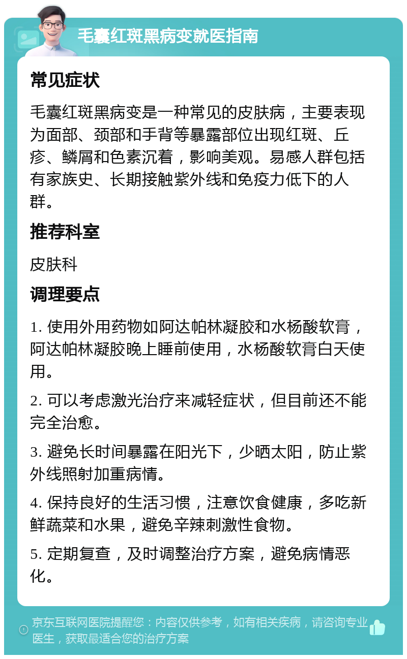 毛囊红斑黑病变就医指南 常见症状 毛囊红斑黑病变是一种常见的皮肤病，主要表现为面部、颈部和手背等暴露部位出现红斑、丘疹、鳞屑和色素沉着，影响美观。易感人群包括有家族史、长期接触紫外线和免疫力低下的人群。 推荐科室 皮肤科 调理要点 1. 使用外用药物如阿达帕林凝胶和水杨酸软膏，阿达帕林凝胶晚上睡前使用，水杨酸软膏白天使用。 2. 可以考虑激光治疗来减轻症状，但目前还不能完全治愈。 3. 避免长时间暴露在阳光下，少晒太阳，防止紫外线照射加重病情。 4. 保持良好的生活习惯，注意饮食健康，多吃新鲜蔬菜和水果，避免辛辣刺激性食物。 5. 定期复查，及时调整治疗方案，避免病情恶化。