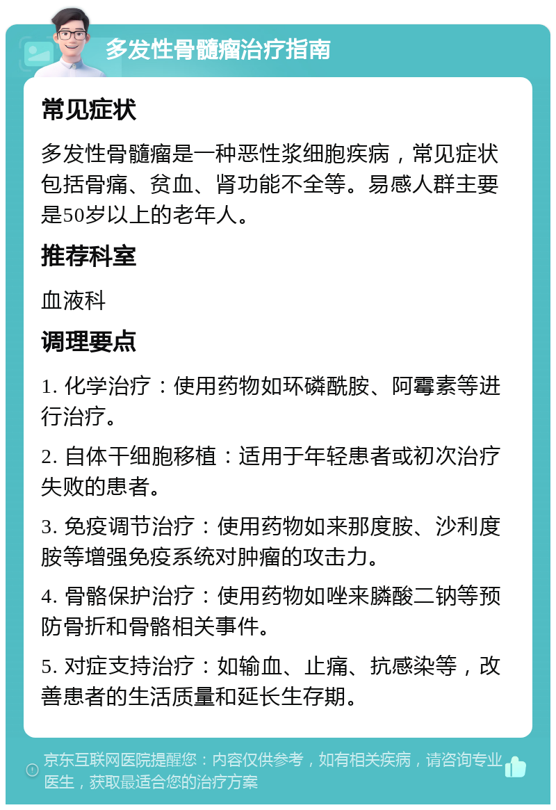 多发性骨髓瘤治疗指南 常见症状 多发性骨髓瘤是一种恶性浆细胞疾病，常见症状包括骨痛、贫血、肾功能不全等。易感人群主要是50岁以上的老年人。 推荐科室 血液科 调理要点 1. 化学治疗：使用药物如环磷酰胺、阿霉素等进行治疗。 2. 自体干细胞移植：适用于年轻患者或初次治疗失败的患者。 3. 免疫调节治疗：使用药物如来那度胺、沙利度胺等增强免疫系统对肿瘤的攻击力。 4. 骨骼保护治疗：使用药物如唑来膦酸二钠等预防骨折和骨骼相关事件。 5. 对症支持治疗：如输血、止痛、抗感染等，改善患者的生活质量和延长生存期。