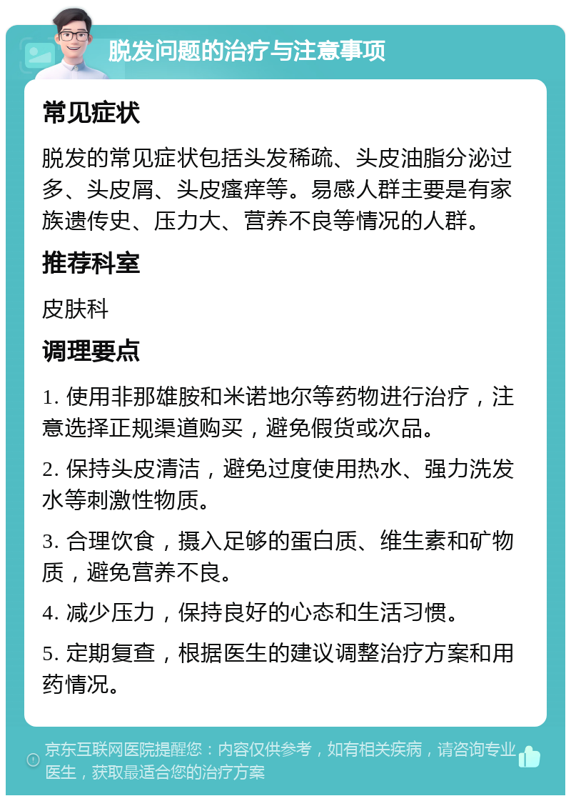 脱发问题的治疗与注意事项 常见症状 脱发的常见症状包括头发稀疏、头皮油脂分泌过多、头皮屑、头皮瘙痒等。易感人群主要是有家族遗传史、压力大、营养不良等情况的人群。 推荐科室 皮肤科 调理要点 1. 使用非那雄胺和米诺地尔等药物进行治疗，注意选择正规渠道购买，避免假货或次品。 2. 保持头皮清洁，避免过度使用热水、强力洗发水等刺激性物质。 3. 合理饮食，摄入足够的蛋白质、维生素和矿物质，避免营养不良。 4. 减少压力，保持良好的心态和生活习惯。 5. 定期复查，根据医生的建议调整治疗方案和用药情况。