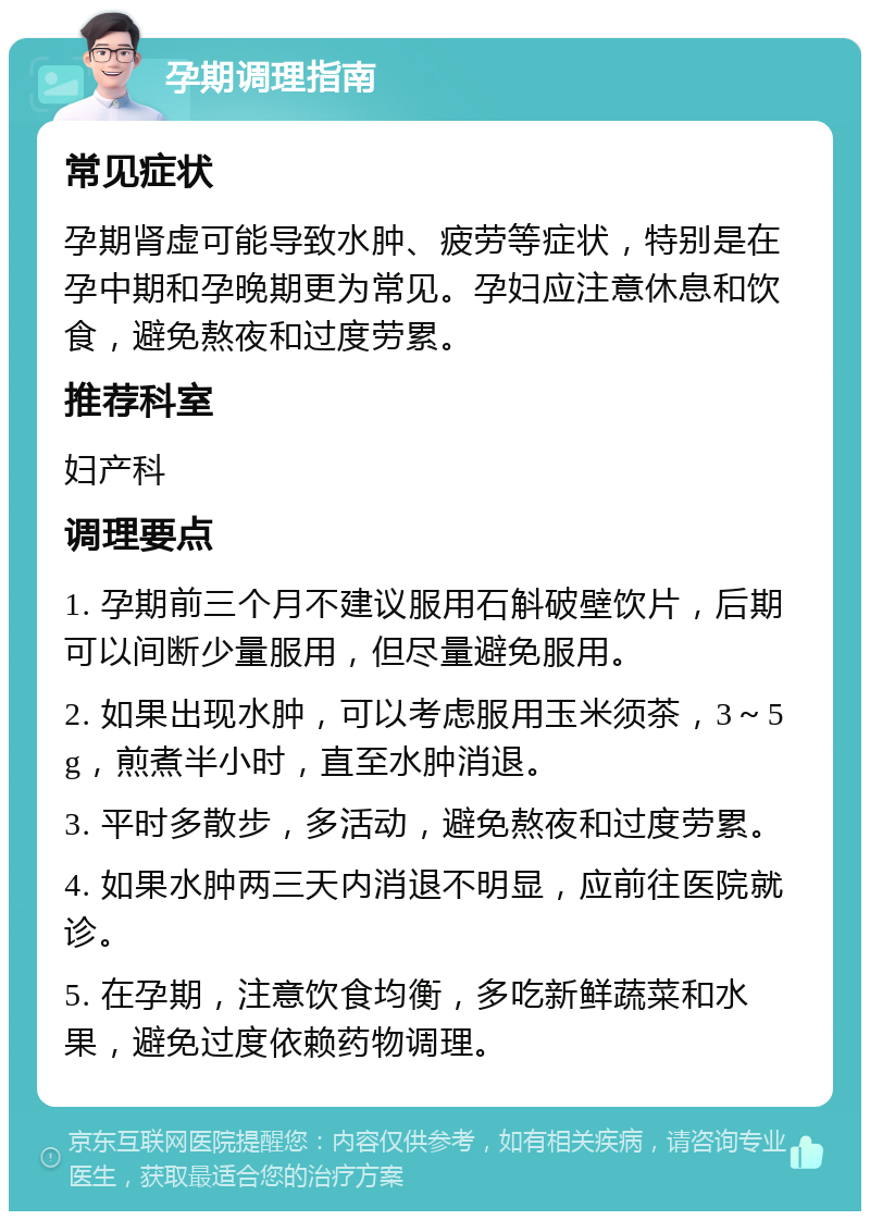 孕期调理指南 常见症状 孕期肾虚可能导致水肿、疲劳等症状，特别是在孕中期和孕晚期更为常见。孕妇应注意休息和饮食，避免熬夜和过度劳累。 推荐科室 妇产科 调理要点 1. 孕期前三个月不建议服用石斛破壁饮片，后期可以间断少量服用，但尽量避免服用。 2. 如果出现水肿，可以考虑服用玉米须茶，3～5g，煎煮半小时，直至水肿消退。 3. 平时多散步，多活动，避免熬夜和过度劳累。 4. 如果水肿两三天内消退不明显，应前往医院就诊。 5. 在孕期，注意饮食均衡，多吃新鲜蔬菜和水果，避免过度依赖药物调理。