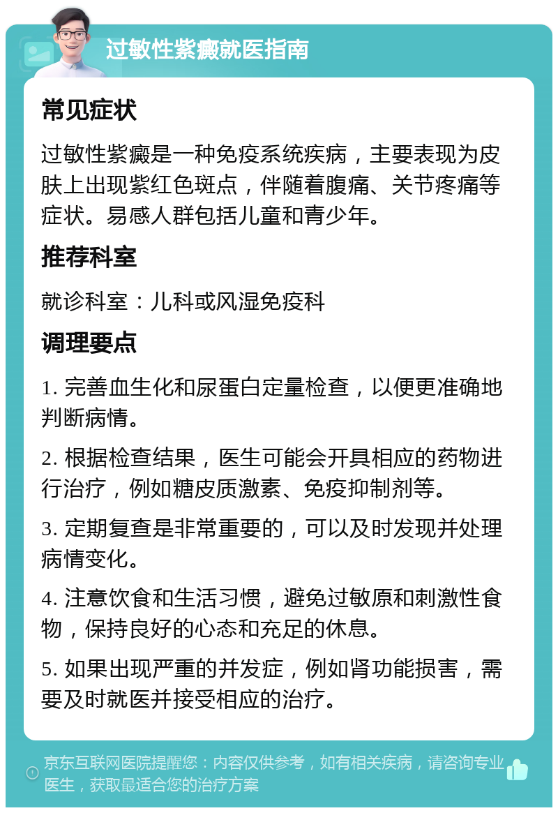 过敏性紫癜就医指南 常见症状 过敏性紫癜是一种免疫系统疾病，主要表现为皮肤上出现紫红色斑点，伴随着腹痛、关节疼痛等症状。易感人群包括儿童和青少年。 推荐科室 就诊科室：儿科或风湿免疫科 调理要点 1. 完善血生化和尿蛋白定量检查，以便更准确地判断病情。 2. 根据检查结果，医生可能会开具相应的药物进行治疗，例如糖皮质激素、免疫抑制剂等。 3. 定期复查是非常重要的，可以及时发现并处理病情变化。 4. 注意饮食和生活习惯，避免过敏原和刺激性食物，保持良好的心态和充足的休息。 5. 如果出现严重的并发症，例如肾功能损害，需要及时就医并接受相应的治疗。