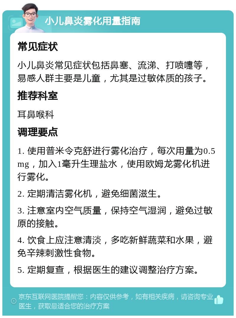 小儿鼻炎雾化用量指南 常见症状 小儿鼻炎常见症状包括鼻塞、流涕、打喷嚏等，易感人群主要是儿童，尤其是过敏体质的孩子。 推荐科室 耳鼻喉科 调理要点 1. 使用普米令克舒进行雾化治疗，每次用量为0.5mg，加入1毫升生理盐水，使用欧姆龙雾化机进行雾化。 2. 定期清洁雾化机，避免细菌滋生。 3. 注意室内空气质量，保持空气湿润，避免过敏原的接触。 4. 饮食上应注意清淡，多吃新鲜蔬菜和水果，避免辛辣刺激性食物。 5. 定期复查，根据医生的建议调整治疗方案。