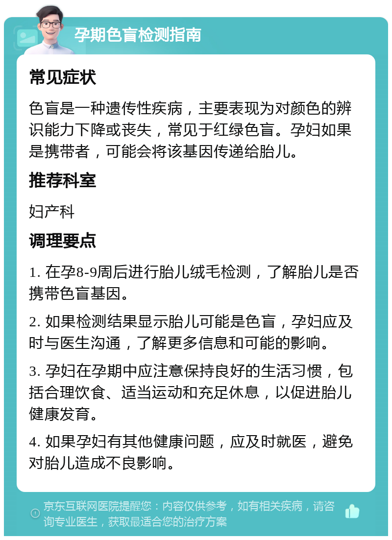 孕期色盲检测指南 常见症状 色盲是一种遗传性疾病，主要表现为对颜色的辨识能力下降或丧失，常见于红绿色盲。孕妇如果是携带者，可能会将该基因传递给胎儿。 推荐科室 妇产科 调理要点 1. 在孕8-9周后进行胎儿绒毛检测，了解胎儿是否携带色盲基因。 2. 如果检测结果显示胎儿可能是色盲，孕妇应及时与医生沟通，了解更多信息和可能的影响。 3. 孕妇在孕期中应注意保持良好的生活习惯，包括合理饮食、适当运动和充足休息，以促进胎儿健康发育。 4. 如果孕妇有其他健康问题，应及时就医，避免对胎儿造成不良影响。