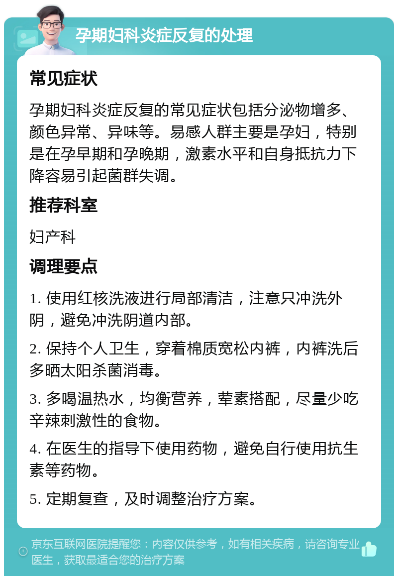 孕期妇科炎症反复的处理 常见症状 孕期妇科炎症反复的常见症状包括分泌物增多、颜色异常、异味等。易感人群主要是孕妇，特别是在孕早期和孕晚期，激素水平和自身抵抗力下降容易引起菌群失调。 推荐科室 妇产科 调理要点 1. 使用红核洗液进行局部清洁，注意只冲洗外阴，避免冲洗阴道内部。 2. 保持个人卫生，穿着棉质宽松内裤，内裤洗后多晒太阳杀菌消毒。 3. 多喝温热水，均衡营养，荤素搭配，尽量少吃辛辣刺激性的食物。 4. 在医生的指导下使用药物，避免自行使用抗生素等药物。 5. 定期复查，及时调整治疗方案。