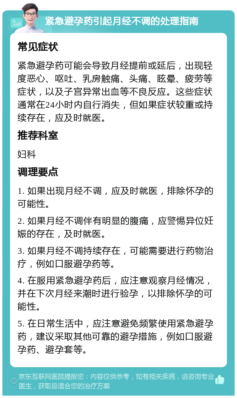 紧急避孕药引起月经不调的处理指南 常见症状 紧急避孕药可能会导致月经提前或延后，出现轻度恶心、呕吐、乳房触痛、头痛、眩晕、疲劳等症状，以及子宫异常出血等不良反应。这些症状通常在24小时内自行消失，但如果症状较重或持续存在，应及时就医。 推荐科室 妇科 调理要点 1. 如果出现月经不调，应及时就医，排除怀孕的可能性。 2. 如果月经不调伴有明显的腹痛，应警惕异位妊娠的存在，及时就医。 3. 如果月经不调持续存在，可能需要进行药物治疗，例如口服避孕药等。 4. 在服用紧急避孕药后，应注意观察月经情况，并在下次月经来潮时进行验孕，以排除怀孕的可能性。 5. 在日常生活中，应注意避免频繁使用紧急避孕药，建议采取其他可靠的避孕措施，例如口服避孕药、避孕套等。