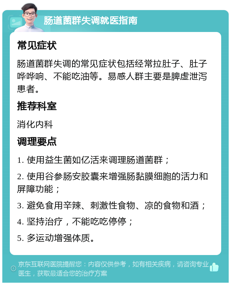 肠道菌群失调就医指南 常见症状 肠道菌群失调的常见症状包括经常拉肚子、肚子哗哗响、不能吃油等。易感人群主要是脾虚泄泻患者。 推荐科室 消化内科 调理要点 1. 使用益生菌如亿活来调理肠道菌群； 2. 使用谷参肠安胶囊来增强肠黏膜细胞的活力和屏障功能； 3. 避免食用辛辣、刺激性食物、凉的食物和酒； 4. 坚持治疗，不能吃吃停停； 5. 多运动增强体质。