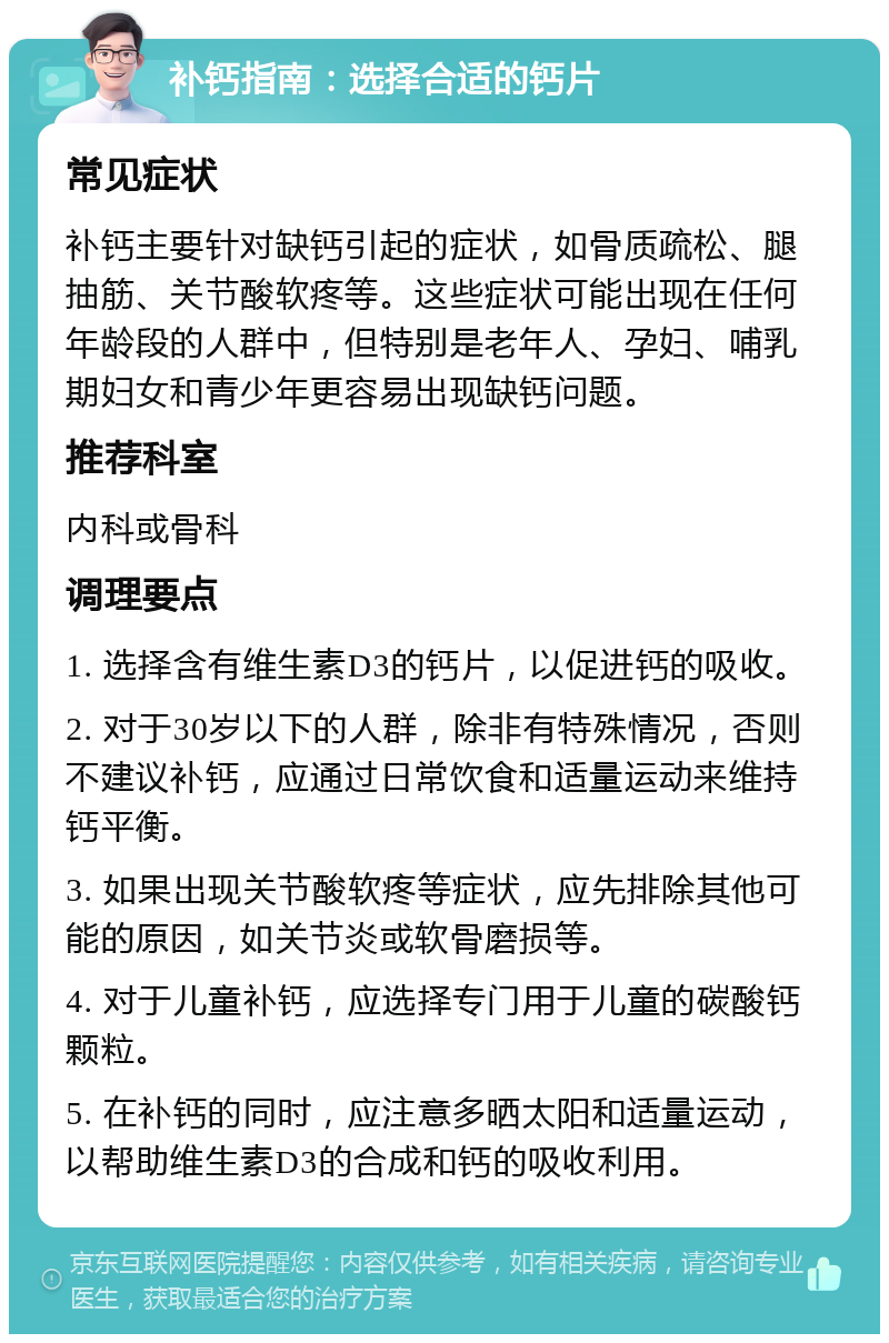 补钙指南：选择合适的钙片 常见症状 补钙主要针对缺钙引起的症状，如骨质疏松、腿抽筋、关节酸软疼等。这些症状可能出现在任何年龄段的人群中，但特别是老年人、孕妇、哺乳期妇女和青少年更容易出现缺钙问题。 推荐科室 内科或骨科 调理要点 1. 选择含有维生素D3的钙片，以促进钙的吸收。 2. 对于30岁以下的人群，除非有特殊情况，否则不建议补钙，应通过日常饮食和适量运动来维持钙平衡。 3. 如果出现关节酸软疼等症状，应先排除其他可能的原因，如关节炎或软骨磨损等。 4. 对于儿童补钙，应选择专门用于儿童的碳酸钙颗粒。 5. 在补钙的同时，应注意多晒太阳和适量运动，以帮助维生素D3的合成和钙的吸收利用。