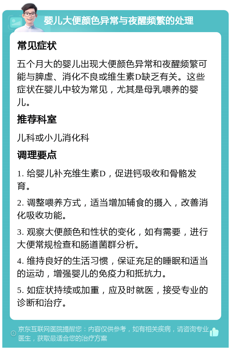 婴儿大便颜色异常与夜醒频繁的处理 常见症状 五个月大的婴儿出现大便颜色异常和夜醒频繁可能与脾虚、消化不良或维生素D缺乏有关。这些症状在婴儿中较为常见，尤其是母乳喂养的婴儿。 推荐科室 儿科或小儿消化科 调理要点 1. 给婴儿补充维生素D，促进钙吸收和骨骼发育。 2. 调整喂养方式，适当增加辅食的摄入，改善消化吸收功能。 3. 观察大便颜色和性状的变化，如有需要，进行大便常规检查和肠道菌群分析。 4. 维持良好的生活习惯，保证充足的睡眠和适当的运动，增强婴儿的免疫力和抵抗力。 5. 如症状持续或加重，应及时就医，接受专业的诊断和治疗。