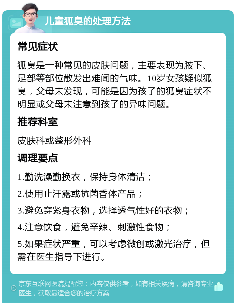 儿童狐臭的处理方法 常见症状 狐臭是一种常见的皮肤问题，主要表现为腋下、足部等部位散发出难闻的气味。10岁女孩疑似狐臭，父母未发现，可能是因为孩子的狐臭症状不明显或父母未注意到孩子的异味问题。 推荐科室 皮肤科或整形外科 调理要点 1.勤洗澡勤换衣，保持身体清洁； 2.使用止汗露或抗菌香体产品； 3.避免穿紧身衣物，选择透气性好的衣物； 4.注意饮食，避免辛辣、刺激性食物； 5.如果症状严重，可以考虑微创或激光治疗，但需在医生指导下进行。